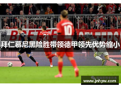 拜仁慕尼黑险胜带领德甲领先优势缩小