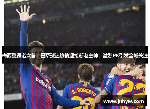 梅西重返诺坎普：巴萨球迷热情迎接新老主帅，激烈PK引发全城关注