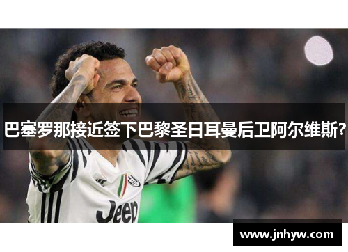 巴塞罗那接近签下巴黎圣日耳曼后卫阿尔维斯？
