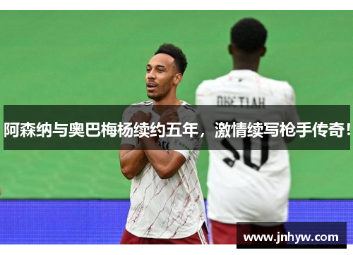阿森纳与奥巴梅杨续约五年，激情续写枪手传奇！