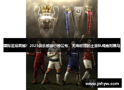 国际足坛震撼！2023俱乐部排行榜公布，无缘欧冠的土豪队成绝对黑马